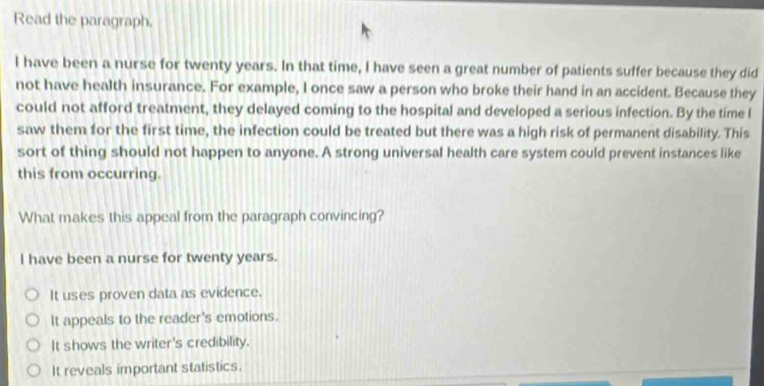 read the paragraph.\ni have been a nurse for twenty years. in that time, i have seen a great number of patients suffer because they did not have health insurance. for example, i once saw a person who broke their hand in an accident. because they could not afford treatment, they delayed coming to the hospital and developed a serious infection. by the time i saw them for the first time, the infection could be treated but there was a high risk of permanent disability. this sort of thing should not happen to anyone. a strong universal health care system could prevent instances like this from occurring.\nwhat makes this appeal from the paragraph convincing?\ni have been a nurse for twenty years.\nit uses proven data as evidence.\nit appeals to the readers emotions.\nit shows the writers credibility.\nit reveals important statistics.