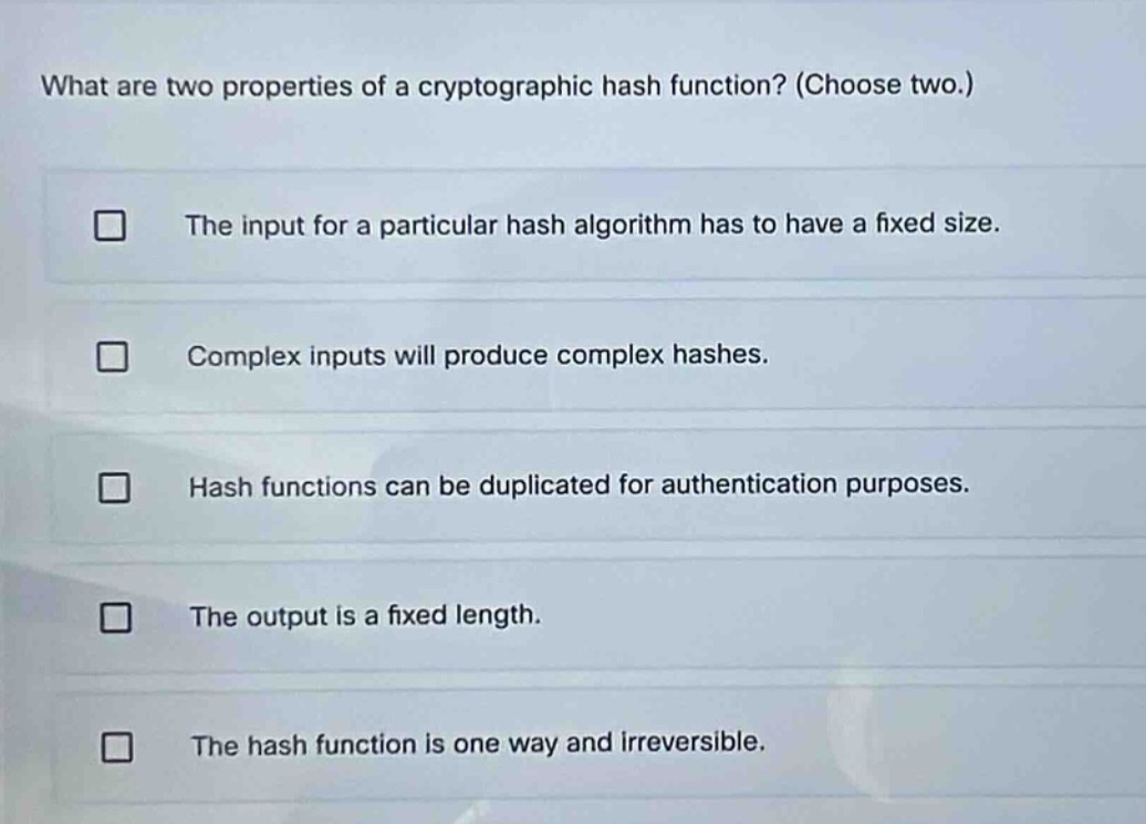 what are two properties of a cryptographic hash function? (choose two.)\nthe input for a particular hash algorithm has to have a fixed size.\ncomplex inputs will produce complex hashes.\nhash functions can be duplicated for authentication purposes.\nthe output is a fixed length.\nthe hash function is one way and irreversible.