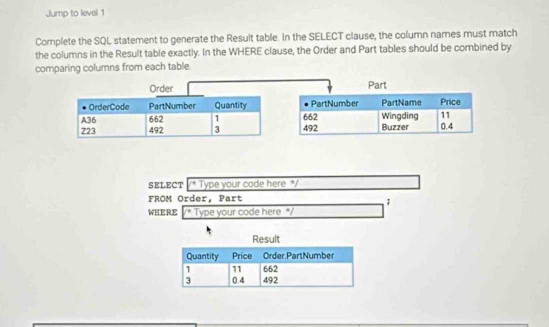 jump to level 1\ncomplete the sql statement to generate the result table. in the select clause, the column names must match the columns in the result table exactly. in the where clause, the order and part tables should be combined by comparing columns from each table.\nselect /* type your code here */\nfrom order, part\nwhere /* type your code here */\n