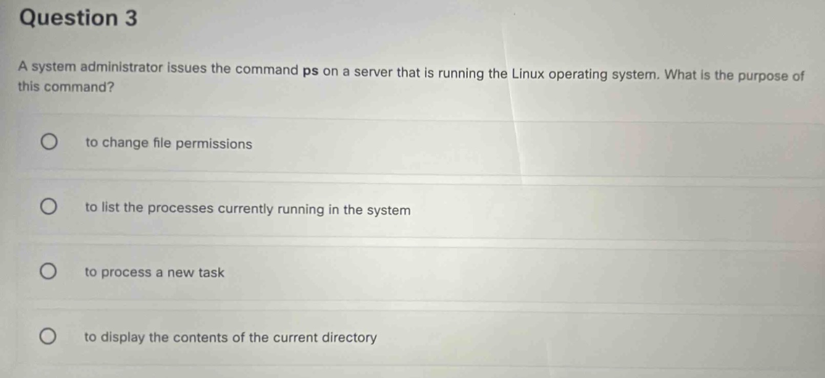 question 3\na system administrator issues the command ps on a server that is running the linux operating system. what is the purpose of this command?\nto change file permissions\nto list the processes currently running in the system\nto process a new task\nto display the contents of the current directory