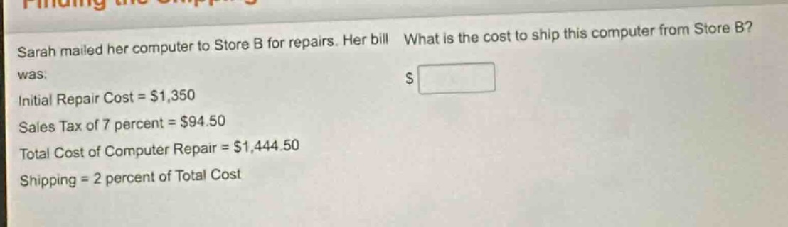sarah mailed her computer to store b for repairs. her bill was: initial repair cost = $1,350 sales tax of 7 percent = $94.50 total cost of computer repair = $1,444.50 shipping = 2 percent of total cost what is the cost to ship this computer from store b? $