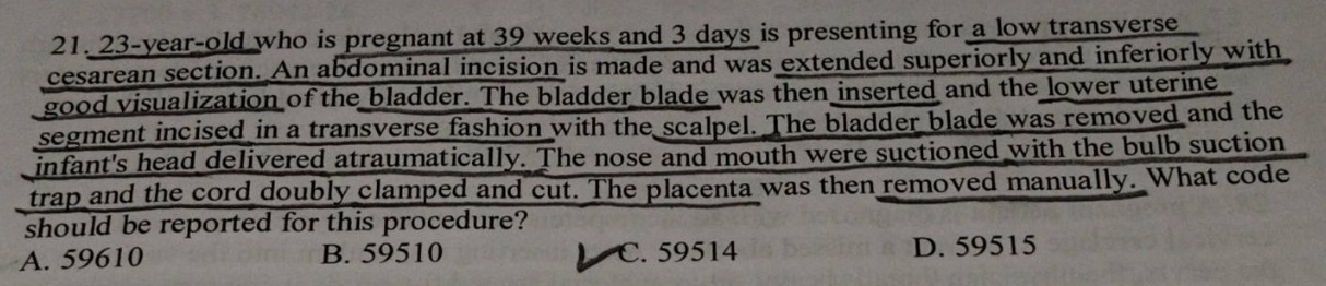 21. 23 - year - old who is pregnant at 39 weeks and 3 days is presenting for a low transverse cesarean section. an abdominal incision is made and was extended superiorly and inferiorly with good visualization of the bladder. the bladder blade was then inserted and the lower uterine segment incised in a transverse fashion with the scalpel. the bladder blade was removed and the infants head delivered atraumatically. the nose and mouth were suctioned with the bulb suction trap and the cord doubly clamped and cut. the placenta was then removed manually. what code should be reported for this procedure? a. 59610 b. 59510 c. 59514 d. 59515