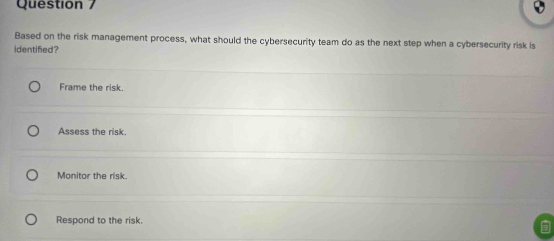 question 7\nbased on the risk management process, what should the cybersecurity team do as the next step when a cybersecurity risk is identified?\nframe the risk.\nassess the risk.\nmonitor the risk.\nrespond to the risk.