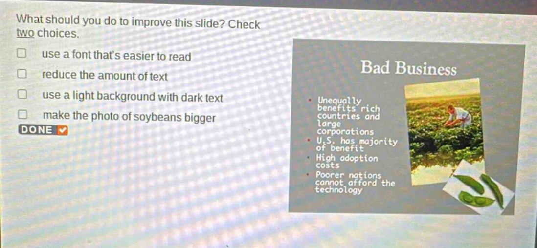 what should you do to improve this slide? check two choices. use a font thats easier to read reduce the amount of text use a light background with dark text make the photo of soybeans bigger done bad business unequally benefits rich countries and large corporations u.s. has majority of benefit high adoption costs poorer nations cannot afford the technology