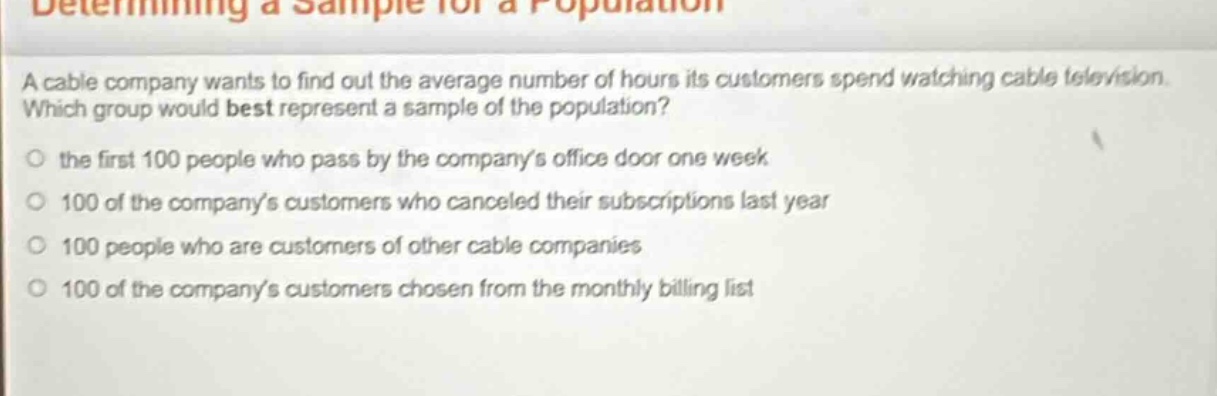 determining a sample for a population\na cable company wants to find out the average number of hours its customers spend watching cable television. which group would best represent a sample of the population?\n○ the first 100 people who pass by the company’s office door one week\n○ 100 of the company’s customers who canceled their subscriptions last year\n○ 100 people who are customers of other cable companies\n○ 100 of the company’s customers chosen from the monthly billing list