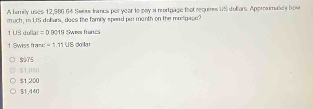 a family uses 12,986.64 swiss francs per year to pay a mortgage that requires us dollars. approximately how much, in us dollars, does the family spend per month on the mortgage? 1 us dollar = 0.9019 swiss francs 1 swiss franc = 1.11 us dollar\no $975\no $1,080\no $1,200\no $1,440