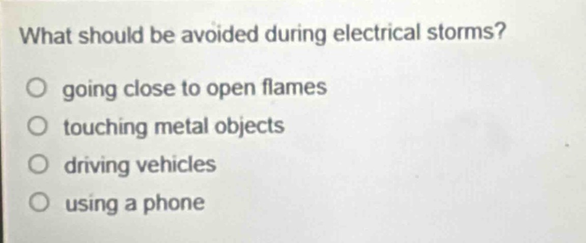 what should be avoided during electrical storms?\ngoing close to open flames\ntouching metal objects\ndriving vehicles\nusing a phone