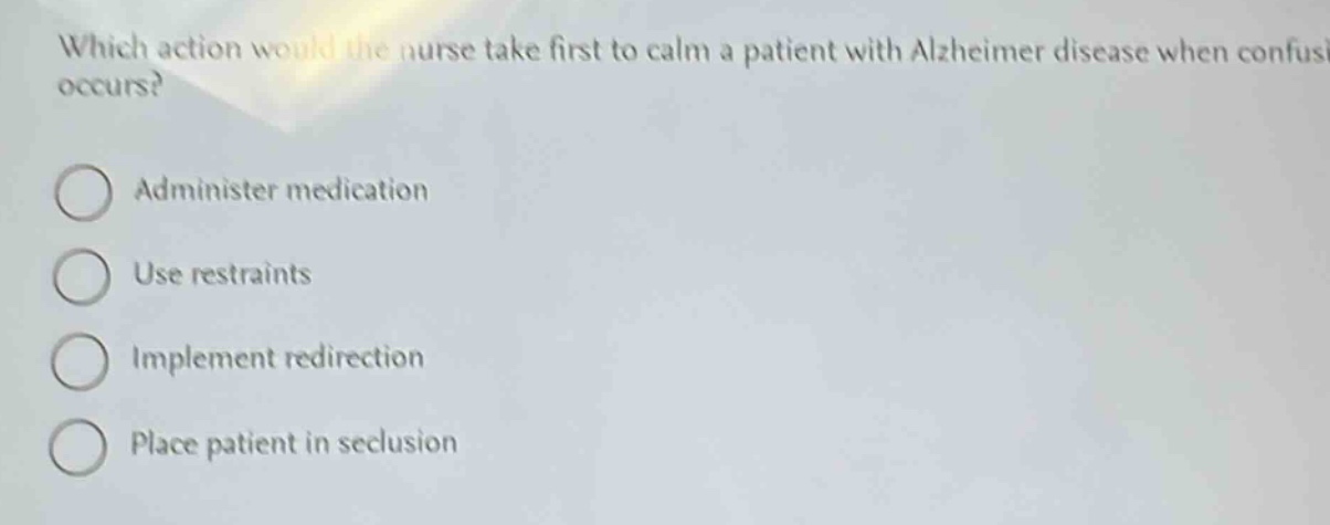 which action would the nurse take first to calm a patient with alzheimer disease when confusion occurs?\nadminister medication\nuse restraints\nimplement redirection\nplace patient in seclusion
