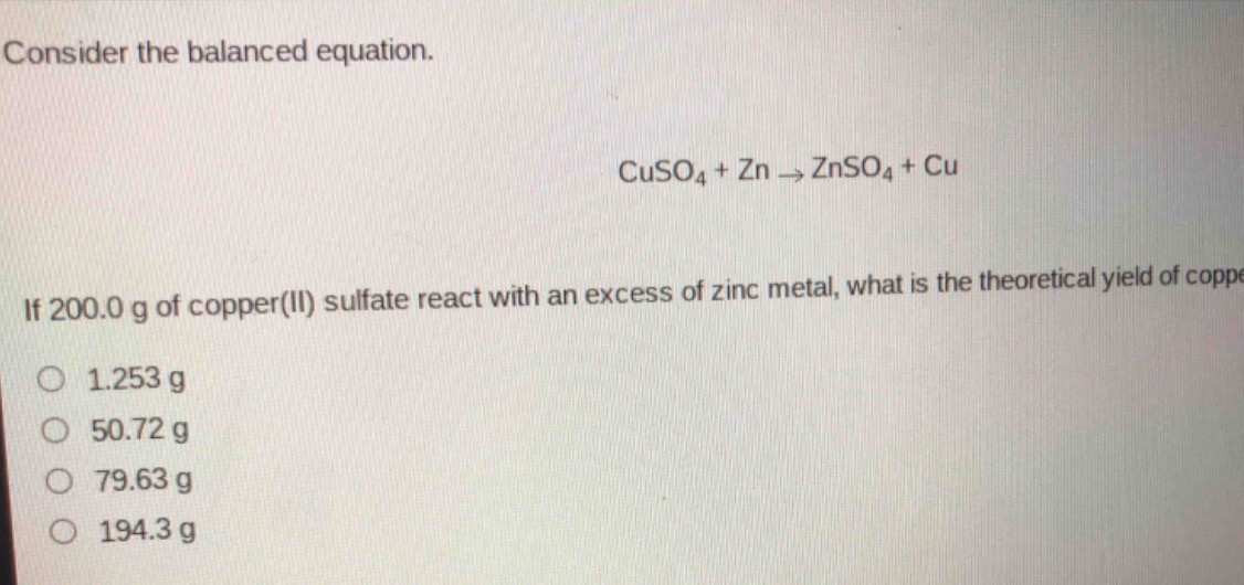 consider the balanced equation.\ncuso₄ + zn → znso₄ + cu\nif 200.0 g of copper(ii) sulfate react with an excess of zinc metal, what is the theoretical yield of copper?\n1.253 g\n50.72 g\n79.63 g\n194.3 g