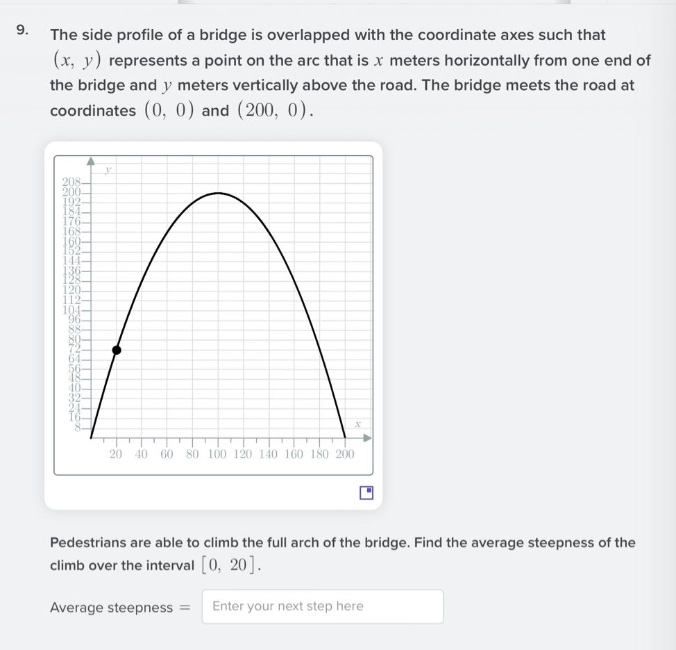 9. the side profile of a bridge is overlapped with the coordinate axes such that (x, y) represents a point on the arc that is x meters horizontally from one end of the bridge and y meters vertically above the road. the bridge meets the road at coordinates (0, 0) and (200, 0).\npedestrians are able to climb the full arch of the bridge. find the average steepness of the climb over the interval 0, 20.\naverage steepness = enter your next step here