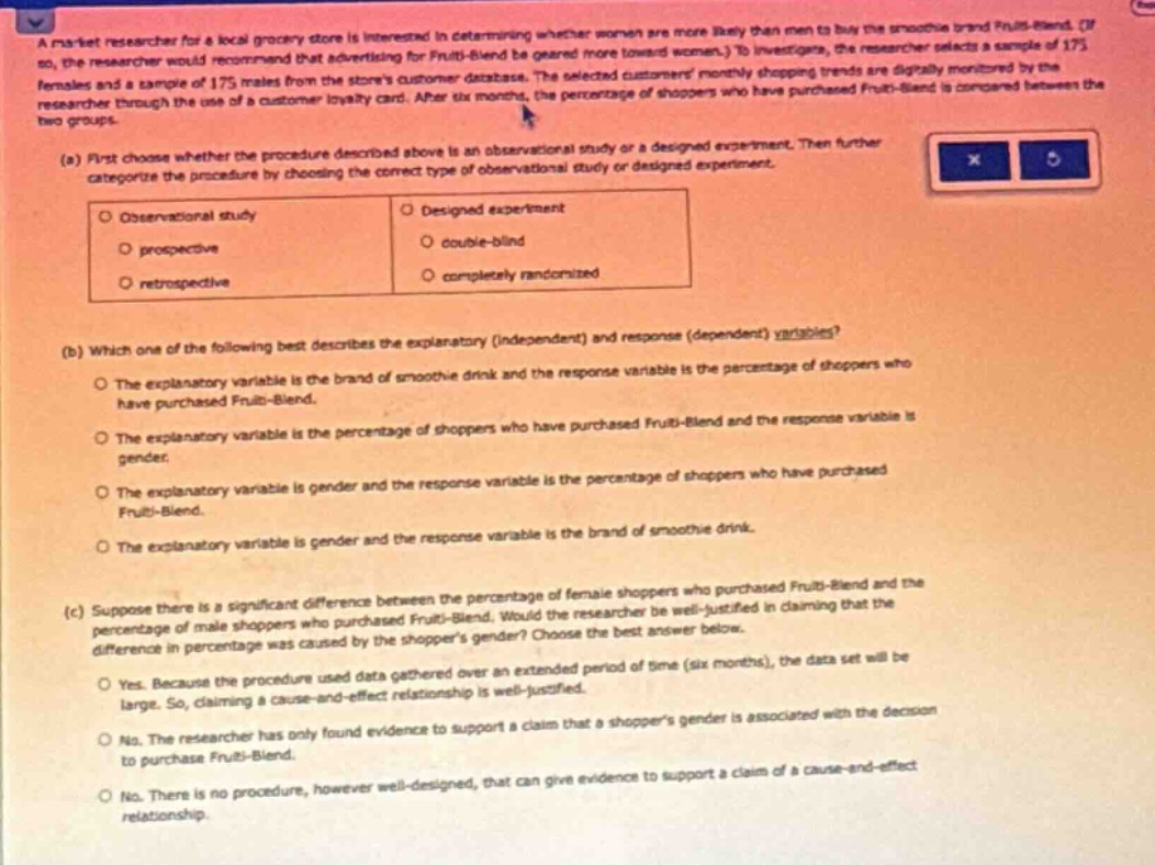 a market researcher for a local grocery store is interested in determining whether women are more likely than men to buy the smoothie brand fruiti - blend. (if so, the researcher would recommend that advertising for fruiti - blend be geared more toward women.) to investigate, the researcher selects a sample of 175 females and a sample of 175 males from the stores customer database. the selected customers shopping trends are digitally monitored by the researcher through the use of a customer loyalty card. after six months, the percentage of shoppers who have purchased fruiti - blend is compared between the two groups.\n(a) first choose whether the procedure described above is an observational study or a designed experiment. then further categorize the procedure by choosing the correct type of observational study or designed experiment.\n - observational study\n - prospective\n - retrospective\n - designed experiment\n - double - blind\n - completely randomized\n(b) which one of the following best describes the explanatory (independent) and response (dependent) variables?\n - the explanatory variable is the brand of smoothie drink and the response variable is the percentage of shoppers who have purchased fruiti - blend.\n - the explanatory variable is the percentage of shoppers who have purchased fruiti - blend and the response variable is gender.\n - the explanatory variable is gender and the response variable is the percentage of shoppers who have purchased fruiti - blend.\n - the explanatory variable is gender and the response variable is the brand of smoothie drink.\n(c) suppose there is a significant difference between the percentage of female shoppers who purchased fruiti - blend and the percentage of male shoppers who purchased fruiti - blend. would the researcher be well - justified in claiming that the difference in percentage was caused by the shoppers gender? choose the best answer below.\n - yes. because the procedure used data gathered over an extended period of time (six months), the data set will be large. so, claiming a cause - and - effect relationship is well - justified.\n - no. the researcher has only found evidence to support a claim that a shoppers gender is associated with the decision to purchase fruiti - blend.\n - no. there is no procedure, however well - designed, that can give evidence to support a claim of a cause - and - effect relationship.