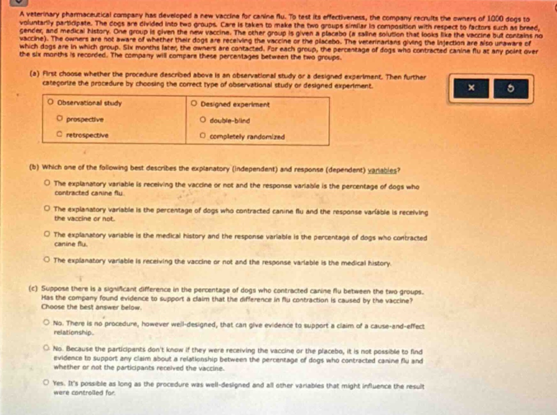 a veterinary pharmaceutical company has developed a new vaccine for canine flu. to test its effectiveness, the company recruits the owners of 1000 dogs to voluntarily participate. the dogs are divided into two groups. care is taken to make the two groups similar in composition with respect to factors such as breed, gender, and medical history. one group is given the new vaccine. the other group is given a placebo (a saline solution that looks like the vaccine but contains no vaccine). the owners are not aware of whether their dogs are receiving the vaccine or the placebo. the veterinarians giving the injection are also unaware of which dogs are in which group. six months later, the owners are contacted. for each group, the percentage of dogs who contracted canine flu at any point over the six months is recorded. the company will compare these percentages between the two groups.\n(a) first choose whether the procedure described above is an observational study or a designed experiment. then further categorize the procedure by choosing the correct type of observational study or designed experiment.\nobservational study\ndesigned experiment\nprospective\ndouble - blind\nretrospective\ncompletely randomized\n(b) which one of the following best describes the explanatory (independent) and response (dependent) variables?\nthe explanatory variable is receiving the vaccine or not and the response variable is the percentage of dogs who contracted canine flu.\nthe explanatory variable is the percentage of dogs who contracted canine flu and the response variable is receiving the vaccine or not.\nthe explanatory variable is the medical history and the response variable is the percentage of dogs who contracted canine flu.\nthe explanatory variable is receiving the vaccine or not and the response variable is the medical history.\n(c) suppose there is a significant difference in the percentage of dogs who contracted canine flu between the two groups. has the company found evidence to support a claim that the difference in flu contraction is caused by the vaccine? choose the best answer below.\nno. there is no procedure, however well - designed, that can give evidence to support a claim of a cause - and - effect relationship.\nno. because the participants dont know if they were receiving the vaccine or the placebo, it is not possible to find evidence to support any claim about a relationship between the percentage of dogs who contracted canine flu and whether or not the participants received the vaccine.\nyes. its possible as long as the procedure was well - designed and all other variables that might influence the result were controlled for.