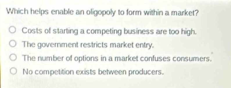 which helps enable an oligopoly to form within a market?\no costs of starting a competing business are too high.\no the government restricts market entry.\no the number of options in a market confuses consumers.\no no competition exists between producers.