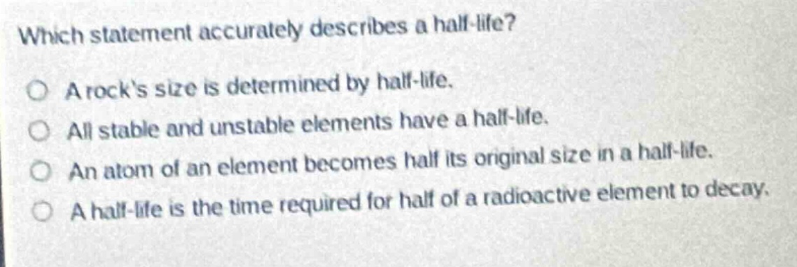 which statement accurately describes a half - life?\no a rocks size is determined by half - life.\no all stable and unstable elements have a half - life.\no an atom of an element becomes half its original size in a half - life.\no a half - life is the time required for half of a radioactive element to decay.
