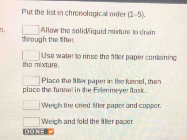 put the list in chronological order (1 - 5).\nallow the solid/liquid mixture to drain through the filter.\nuse water to rinse the filter paper containing the mixture.\nplace the filter paper in the funnel, then place the funnel in the erlenmeyer flask.\nweigh the dried filter paper and copper.\nweigh and fold the filter paper.