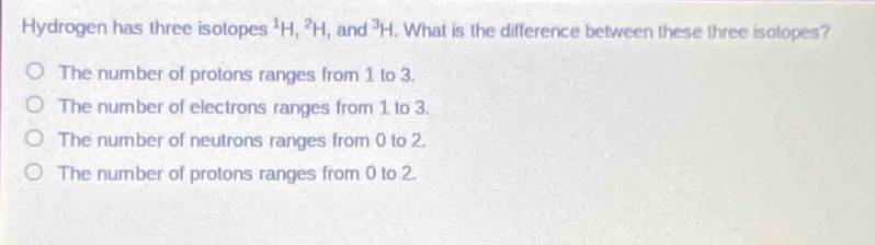 hydrogen has three isotopes $^{1}h$, $^{2}h$, and $^{3}h$. what is the difference between these three isotopes?\no the number of protons ranges from 1 to 3.\no the number of electrons ranges from 1 to 3.\no the number of neutrons ranges from 0 to 2.\no the number of protons ranges from 0 to 2.