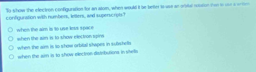 to show the electron configuration for an atom, when would it be better to use an orbital notation than to use a written configuration with numbers, letters, and superscripts?\no when the aim is to use less space\no when the aim is to show electron spins\no when the aim is to show orbital shapes in subshells\no when the aim is to show electron distributions in shells