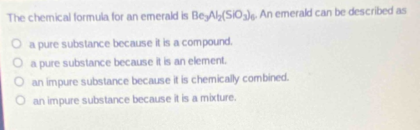 the chemical formula for an emerald is be₃al₂(sio₃)₆. an emerald can be described as\no a pure substance because it is a compound.\no a pure substance because it is an element.\no an impure substance because it is chemically combined.\no an impure substance because it is a mixture.