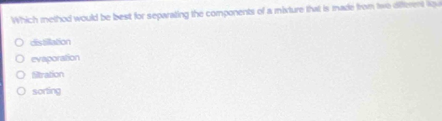 which method would be best for separating the components of a mixture that is made from two different liquids?\n- distillation\n- evaporation\n- filtration\n- sorting