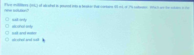 five milliliters (ml) of alcohol is poured into a beaker that contains 65 ml of 2% saltwater. which are the solutes in the new solution?\no salt only\no alcohol only\no salt and water\no alcohol and salt