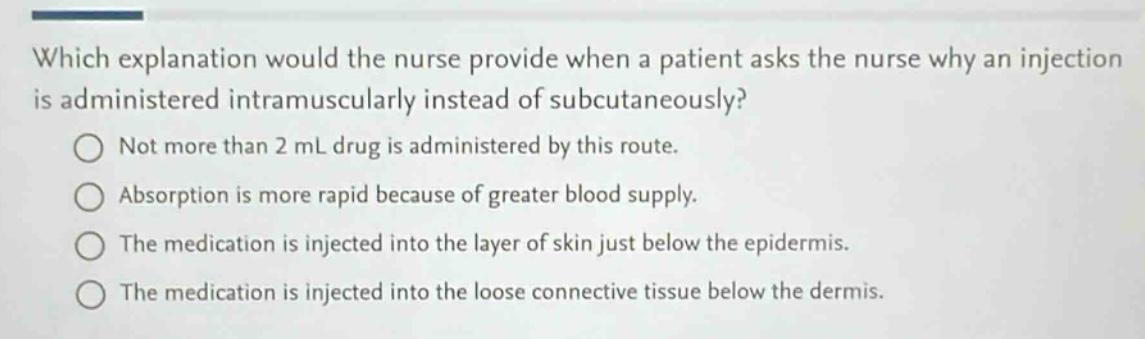 which explanation would the nurse provide when a patient asks the nurse why an injection is administered intramuscularly instead of subcutaneously?\nnot more than 2 ml drug is administered by this route.\nabsorption is more rapid because of greater blood supply.\nthe medication is injected into the layer of skin just below the epidermis.\nthe medication is injected into the loose connective tissue below the dermis.