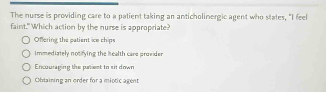the nurse is providing care to a patient taking an anticholinergic agent who states, \i feel faint.\ which action by the nurse is appropriate? offering the patient ice chips immediately notifying the health care provider encouraging the patient to sit down obtaining an order for a miotic agent