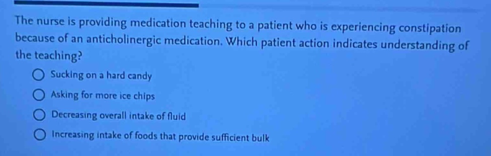the nurse is providing medication teaching to a patient who is experiencing constipation because of an anticholinergic medication. which patient action indicates understanding of the teaching?\nsucking on a hard candy\nasking for more ice chips\ndecreasing overall intake of fluid\nincreasing intake of foods that provide sufficient bulk