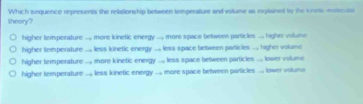 which sequence represents the relationship between temperature and volume as explained by the kinetic - molecular theory?\no higher temperature → more kinetic energy → more space between particles → higher volume\no higher temperature → less kinetic energy → less space between particles → higher volume\no higher temperature → more kinetic energy → less space between particles → lower volume\no higher temperature → less kinetic energy → more space between particles → lower volume