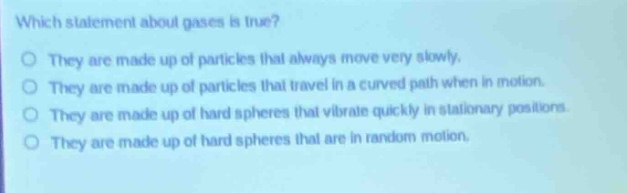 which statement about gases is true?\nthey are made up of particles that always move very slowly.\nthey are made up of particles that travel in a curved path when in motion.\nthey are made up of hard spheres that vibrate quickly in stationary positions.\nthey are made up of hard spheres that are in random motion.