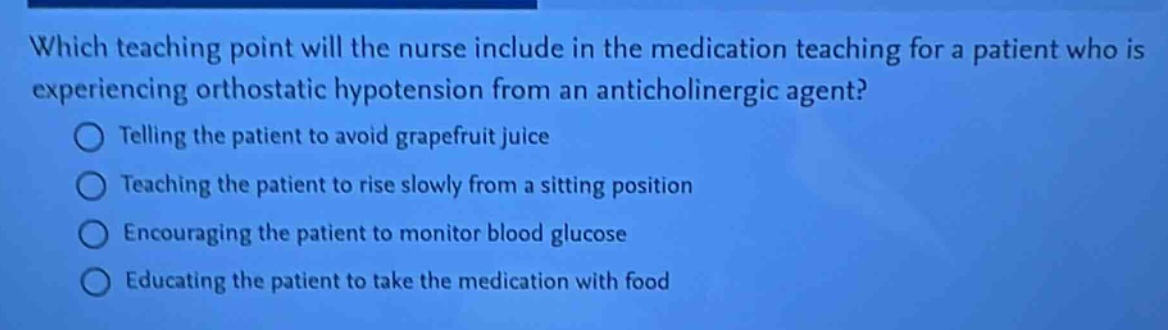which teaching point will the nurse include in the medication teaching for a patient who is experiencing orthostatic hypotension from an anticholinergic agent?\ntelling the patient to avoid grapefruit juice\nteaching the patient to rise slowly from a sitting position\nencouraging the patient to monitor blood glucose\neducating the patient to take the medication with food