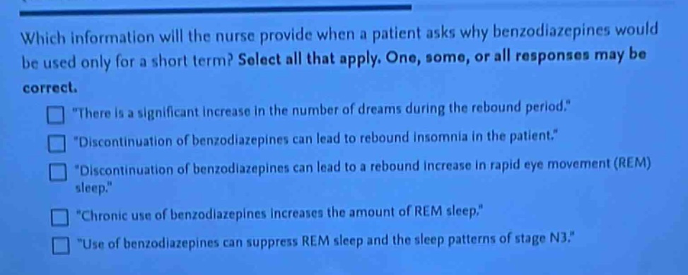 which information will the nurse provide when a patient asks why benzodiazepines would be used only for a short term? select all that apply. one, some, or all responses may be correct.\n□ \there is a significant increase in the number of dreams during the rebound period.\\n□ \discontinuation of benzodiazepines can lead to rebound insomnia in the patient.\\n□ \discontinuation of benzodiazepines can lead to a rebound increase in rapid eye movement (rem) sleep.\\n□ \chronic use of benzodiazepines increases the amount of rem sleep.\\n□ \use of benzodiazepines can suppress rem sleep and the sleep patterns of stage n3.\