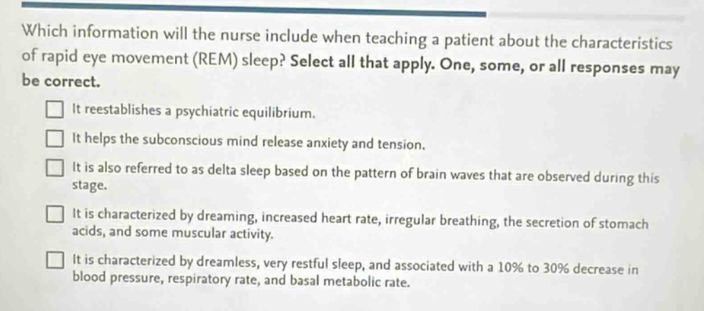 which information will the nurse include when teaching a patient about the characteristics of rapid eye movement (rem) sleep? select all that apply. one, some, or all responses may be correct.\n□ it reestablishes a psychiatric equilibrium.\n□ it helps the subconscious mind release anxiety and tension.\n□ it is also referred to as delta sleep based on the pattern of brain waves that are observed during this stage.\n□ it is characterized by dreaming, increased heart rate, irregular breathing, the secretion of stomach acids, and some muscular activity.\n□ it is characterized by dreamless, very restful sleep, and associated with a 10% to 30% decrease in blood pressure, respiratory rate, and basal metabolic rate.