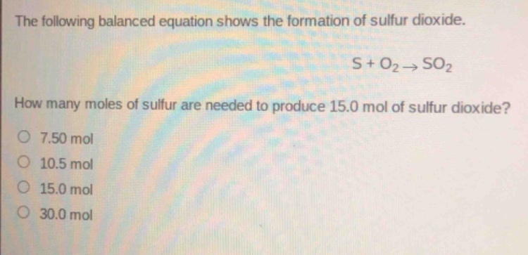 the following balanced equation shows the formation of sulfur dioxide.\ns + o₂ → so₂\nhow many moles of sulfur are needed to produce 15.0 mol of sulfur dioxide?\n7.50 mol\n10.5 mol\n15.0 mol\n30.0 mol