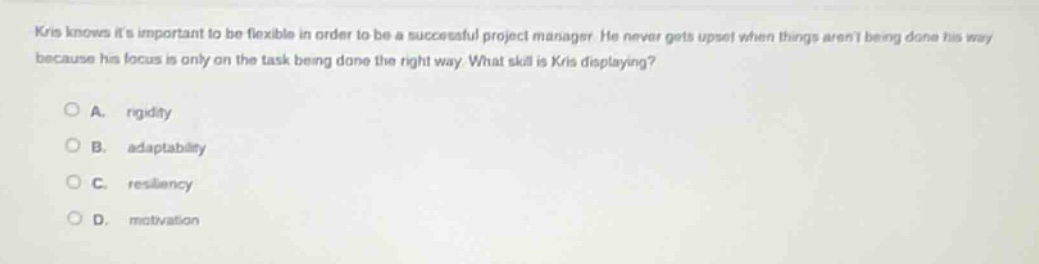 kris knows its important to be flexible in order to be a successful project manager. he never gets upset when things arent being done his way because his focus is only on the task being done the right way. what skill is kris displaying?\n\na. rigidity\n\nb. adaptability\n\nc. resiliency\n\nd. motivation