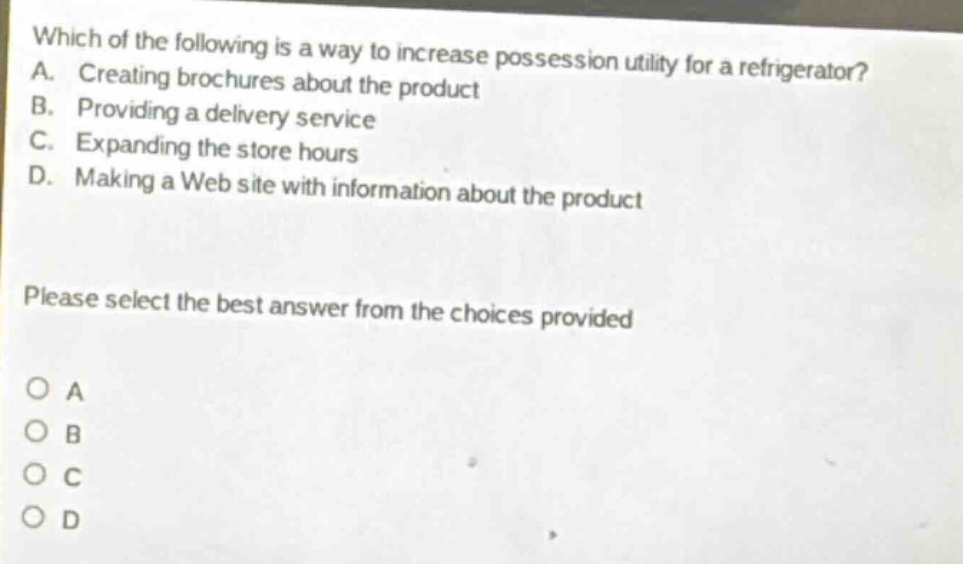 which of the following is a way to increase possession utility for a refrigerator? a. creating brochures about the product b. providing a delivery service c. expanding the store hours d. making a web site with information about the product please select the best answer from the choices provided o a o b o c o d