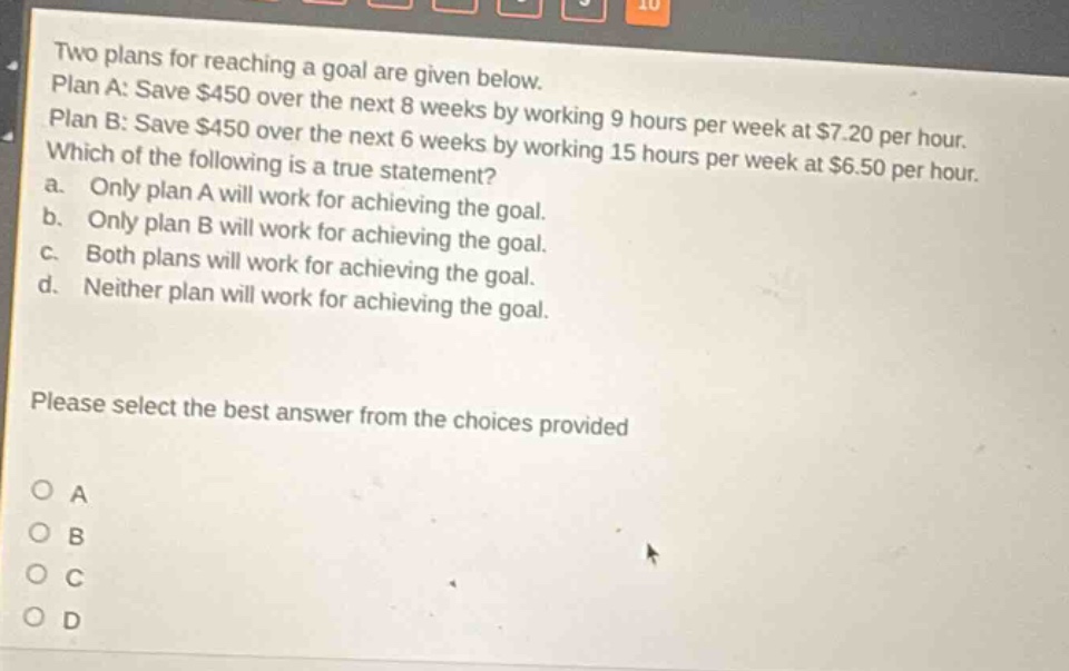 two plans for reaching a goal are given below. plan a: save $450 over the next 8 weeks by working 9 hours per week at $7.20 per hour. plan b: save $450 over the next 6 weeks by working 15 hours per week at $6.50 per hour. which of the following is a true statement? a. only plan a will work for achieving the goal. b. only plan b will work for achieving the goal. c. both plans will work for achieving the goal. d. neither plan will work for achieving the goal. please select the best answer from the choices provided