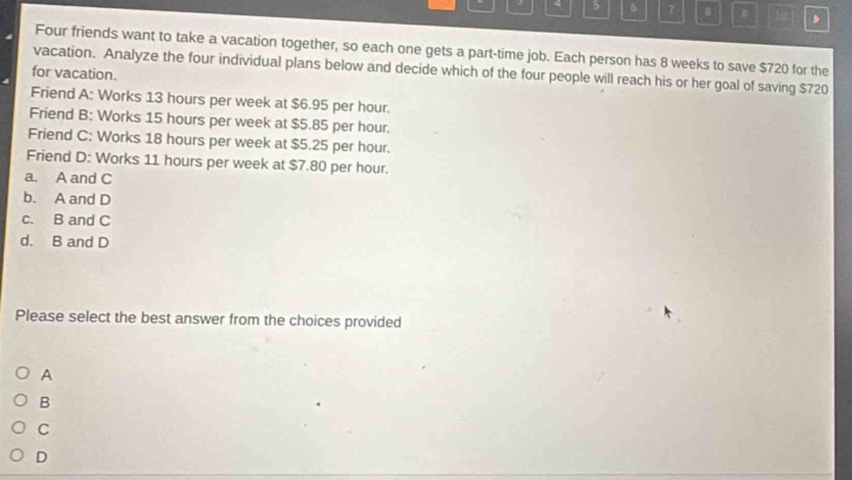 four friends want to take a vacation together, so each one gets a part - time job. each person has 8 weeks to save $720 for the vacation. analyze the four individual plans below and decide which of the four people will reach his or her goal of saving $720 for vacation. friend a: works 13 hours per week at $6.95 per hour. friend b: works 15 hours per week at $5.85 per hour. friend c: works 18 hours per week at $5.25 per hour. friend d: works 11 hours per week at $7.80 per hour. a. a and c b. a and d c. b and c d. b and d please select the best answer from the choices provided