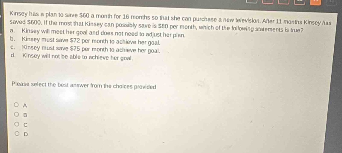 kinsey has a plan to save $60 a month for 16 months so that she can purchase a new television. after 11 months kinsey has saved $600. if the most that kinsey can possibly save is $80 per month, which of the following statements is true? a. kinsey will meet her goal and does not need to adjust her plan. b. kinsey must save $72 per month to achieve her goal. c. kinsey must save $75 per month to achieve her goal. d. kinsey will not be able to achieve her goal. please select the best answer from the choices provided