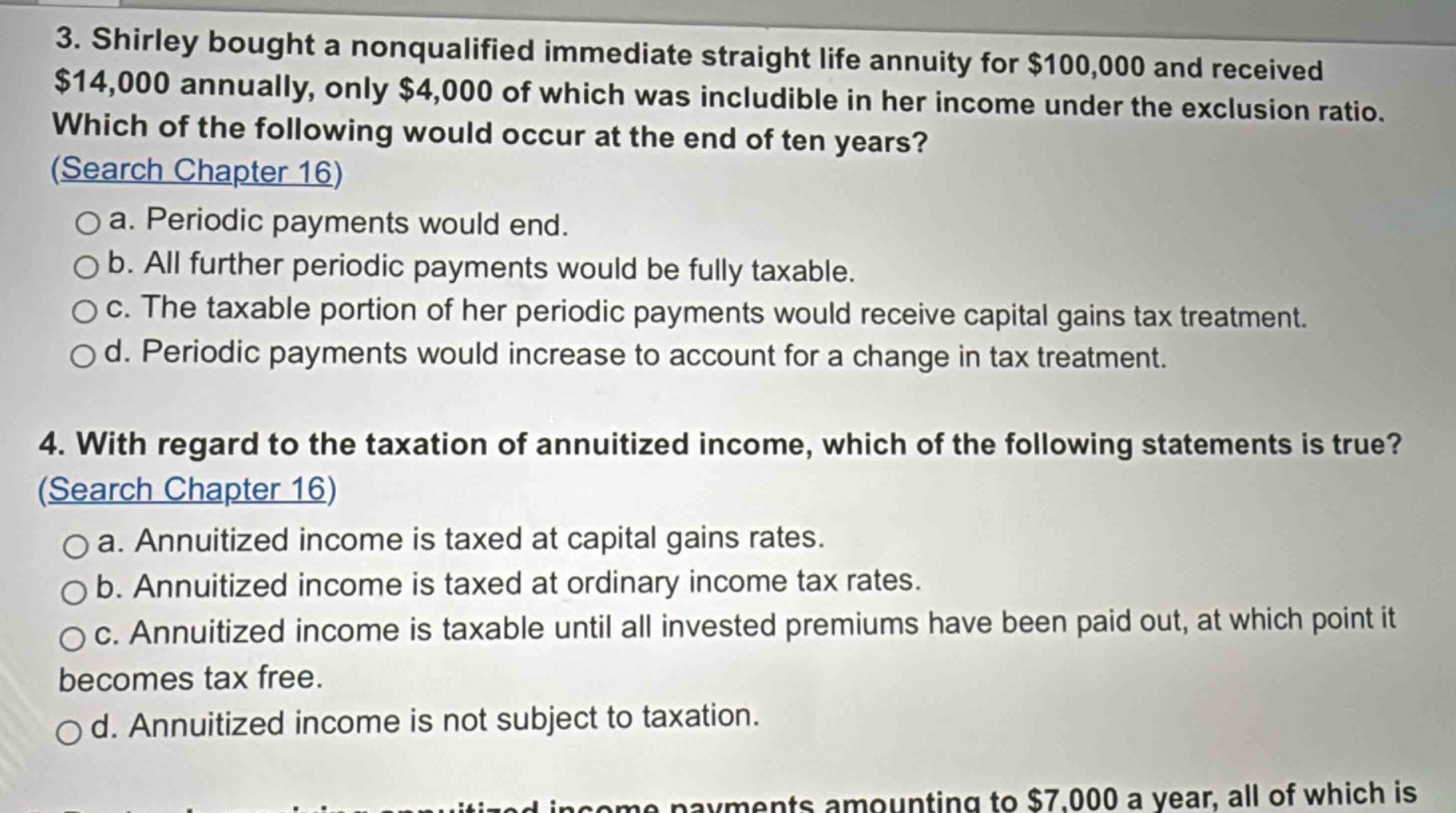 3. shirley bought a nonqualified immediate straight life annuity for $100,000 and received $14,000 annually, only $4,000 of which was includible in her income under the exclusion ratio. which of the following would occur at the end of ten years? (search chapter 16)\n\na. periodic payments would end.\n\nb. all further periodic payments would be fully taxable.\n\nc. the taxable portion of her periodic payments would receive capital gains tax treatment.\n\nd. periodic payments would increase to account for a change in tax treatment.\n\n4. with regard to the taxation of annuitized income, which of the following statements is true? (search chapter 16)\n\na. annuitized income is taxed at capital gains rates.\n\nb. annuitized income is taxed at ordinary income tax rates.\n\nc. annuitized income is taxable until all invested premiums have been paid out, at which point it becomes tax free.\n\nd. annuitized income is not subject to taxation.