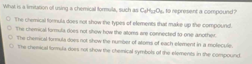 what is a limitation of using a chemical formula, such as c₆h₁₂o₆, to represent a compound?\no the chemical formula does not show the types of elements that make up the compound.\no the chemical formula does not show how the atoms are connected to one another.\no the chemical formula does not show the number of atoms of each element in a molecule.\no the chemical formula does not show the chemical symbols of the elements in the compound.