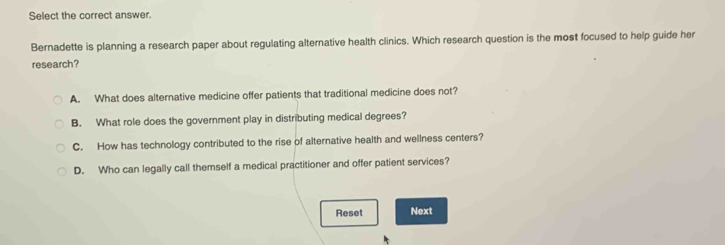 select the correct answer. bernadette is planning a research paper about regulating alternative health clinics. which research question is the most focused to help guide her research? a. what does alternative medicine offer patients that traditional medicine does not? b. what role does the government play in distributing medical degrees? c. how has technology contributed to the rise of alternative health and wellness centers? d. who can legally call themself a medical practitioner and offer patient services?