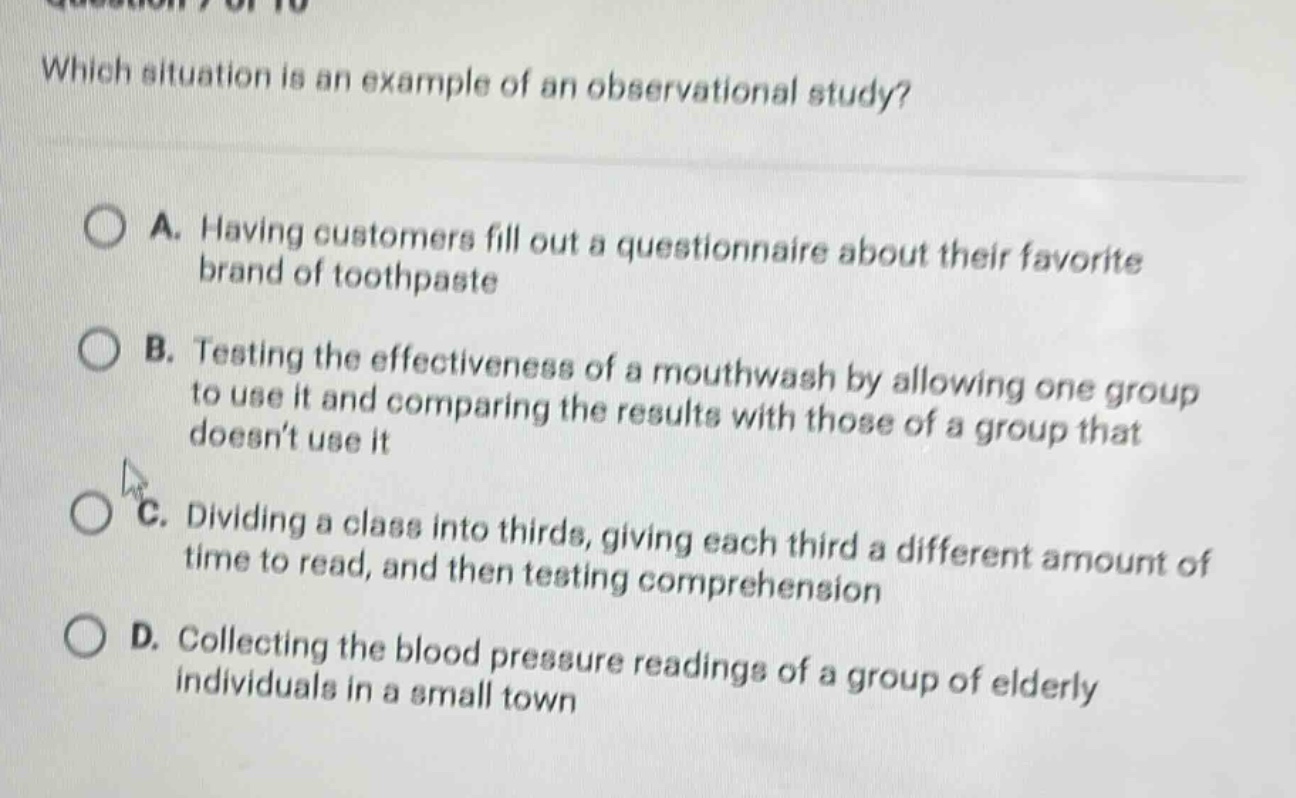 which situation is an example of an observational study?\na. having customers fill out a questionnaire about their favorite brand of toothpaste\nb. testing the effectiveness of a mouthwash by allowing one group to use it and comparing the results with those of a group that doesnt use it\nc. dividing a class into thirds, giving each third a different amount of time to read, and then testing comprehension\nd. collecting the blood pressure readings of a group of elderly individuals in a small town