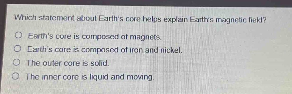 which statement about earth’s core helps explain earth’s magnetic field?\no earth’s core is composed of magnets.\no earth’s core is composed of iron and nickel.\no the outer core is solid.\no the inner core is liquid and moving.