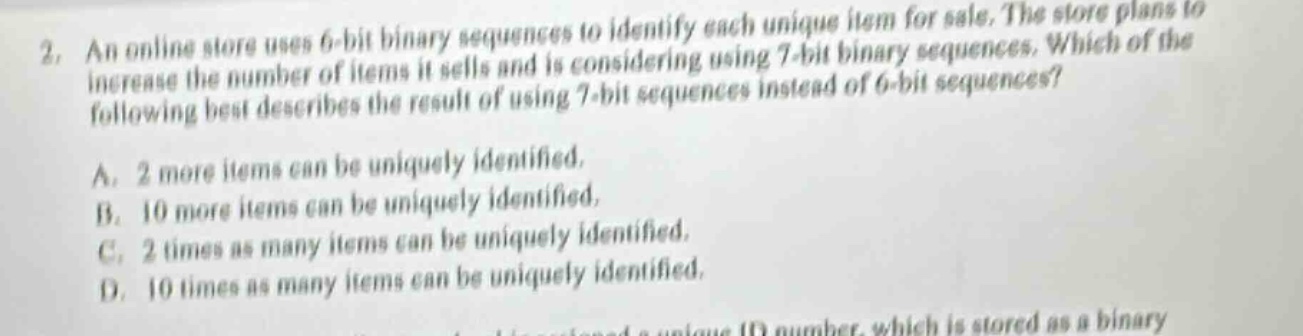 2. an online store uses 6 - bit binary sequences to identify each unique item for sale. the store plans to increase the number of items it sells and is considering using 7 - bit binary sequences. which of the following best describes the result of using 7 - bit sequences instead of 6 - bit sequences?\na. 2 more items can be uniquely identified.\nb. 10 more items can be uniquely identified.\nc. 2 times as many items can be uniquely identified.\nd. 10 times as many items can be uniquely identified.