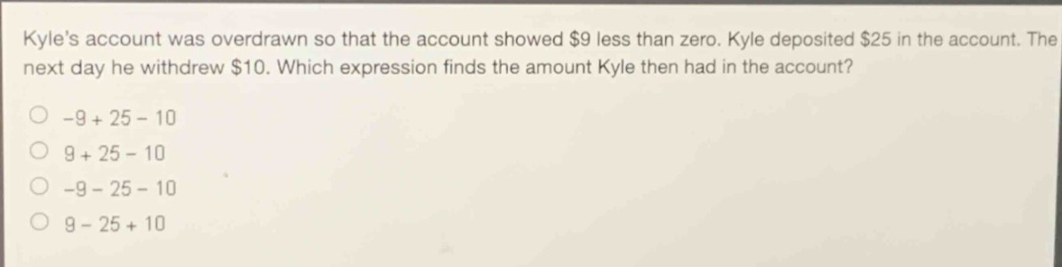 kyles account was overdrawn so that the account showed $9 less than zero. kyle deposited $25 in the account. the next day he withdrew $10. which expression finds the amount kyle then had in the account?\n-9 + 25 - 10\n9 + 25 - 10\n-9 - 25 - 10\n9 - 25 + 10