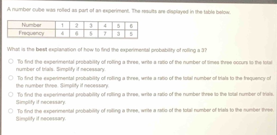 a number cube was rolled as part of an experiment. the results are displayed in the table below.\n| number | 1 | 2 | 3 | 4 | 5 | 6 |\n| frequency | 4 | 6 | 5 | 7 | 3 | 5 |\nwhat is the best explanation of how to find the experimental probability of rolling a 3?\nto find the experimental probability of rolling a three, write a ratio of the number of times three occurs to the total number of trials. simplify if necessary.\nto find the experimental probability of rolling a three, write a ratio of the total number of trials to the frequency of the number three. simplify if necessary.\nto find the experimental probability of rolling a three, write a ratio of the number three to the total number of trials. simplify if necessary.\nto find the experimental probability of rolling a three, write a ratio of the total number of trials to the number three. simplify if necessary.