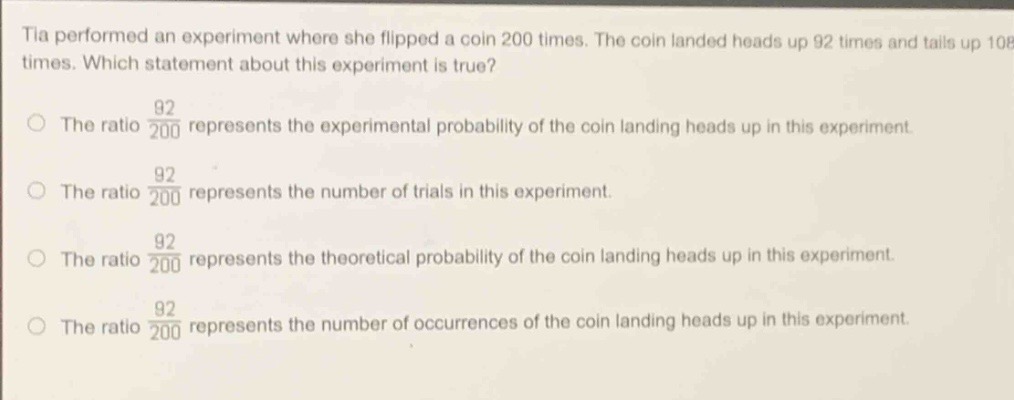 tia performed an experiment where she flipped a coin 200 times. the coin landed heads up 92 times and tails up 108 times. which statement about this experiment is true?\nthe ratio $\frac{92}{200}$ represents the experimental probability of the coin landing heads up in this experiment.\nthe ratio $\frac{92}{200}$ represents the number of trials in this experiment.\nthe ratio $\frac{92}{200}$ represents the theoretical probability of the coin landing heads up in this experiment.\nthe ratio $\frac{92}{200}$ represents the number of occurrences of the coin landing heads up in this experiment.