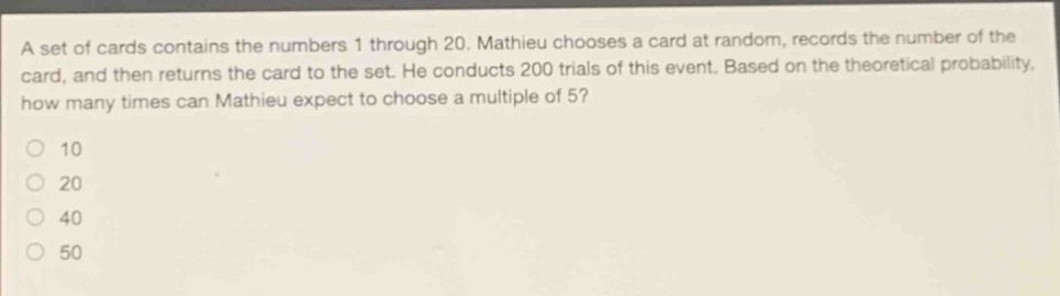 a set of cards contains the numbers 1 through 20. mathieu chooses a card at random, records the number of the card, and then returns the card to the set. he conducts 200 trials of this event. based on the theoretical probability, how many times can mathieu expect to choose a multiple of 5?\n10\n20\n40\n50