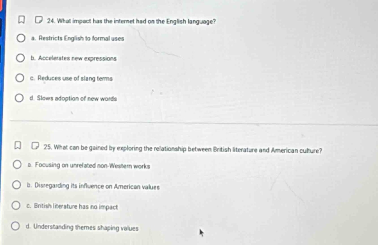 24. what impact has the internet had on the english language?\n a. restricts english to formal uses\n b. accelerates new expressions\n c. reduces use of slang terms\n d. slows adoption of new words\n\n25. what can be gained by exploring the relationship between british literature and american culture?\n a. focusing on unrelated non - western works\n b. disregarding its influence on american values\n c. british literature has no impact\n d. understanding themes shaping values