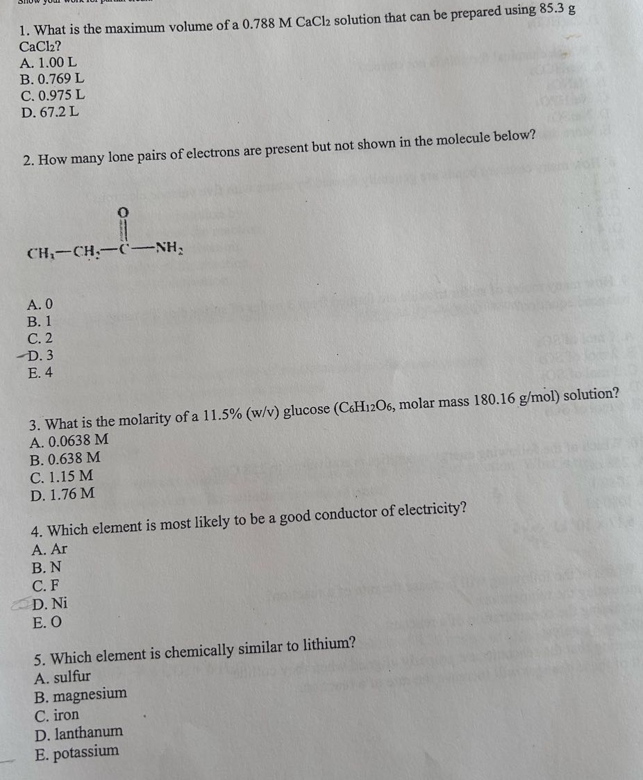 1. what is the maximum volume of a 0.788 m cacl₂ solution that can be prepared using 85.3 g cacl₂?\na. 1.00 l\nb. 0.769 l\nc. 0.975 l\nd. 67.2 l\n\n2. how many lone pairs of electrons are present but not shown in the molecule below?\nch₃ - ch₂ - c - nh₂\na. 0\nb. 1\nc. 2\nd. 3\ne. 4\n\n3. what is the molarity of a 11.5% (w/v) glucose (c₆h₁₂o₆, molar mass 180.16 g/mol) solution?\na. 0.0638 m\nb. 0.638 m\nc. 1.15 m\nd. 1.76 m\n\n4. which element is most likely to be a good conductor of electricity?\na. ar\nb. n\nc. f\nd. ni\ne. o\n\n5. which element is chemically similar to lithium?\na. sulfur\nb. magnesium\nc. iron\nd. lanthanum\ne. potassium